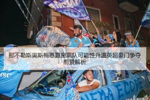 那不勒斯奥斯梅恩夏窗离队可能性升温英超豪门争夺前景解析