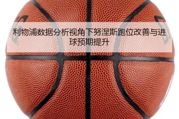 利物浦数据分析视角下努涅斯跑位改善与进球预期提升