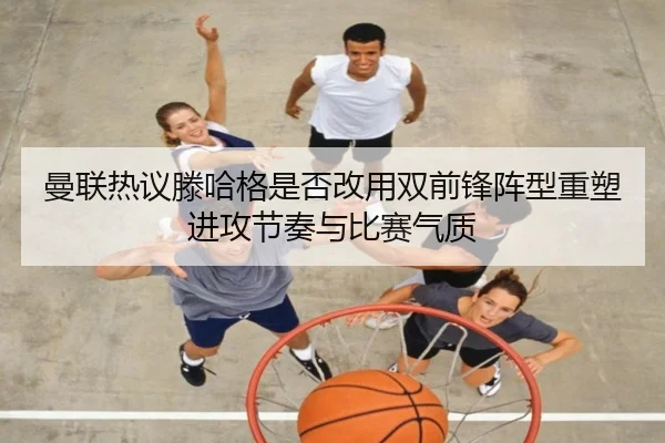 曼联热议滕哈格是否改用双前锋阵型重塑进攻节奏与比赛气质