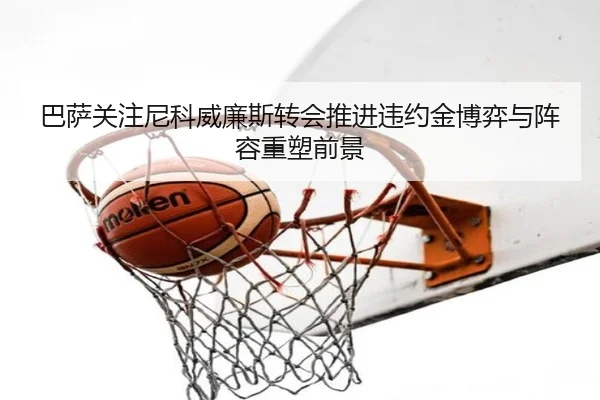 巴萨关注尼科威廉斯转会推进违约金博弈与阵容重塑前景